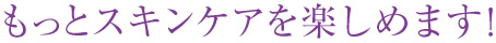 もっとスキンケアを楽しめます！